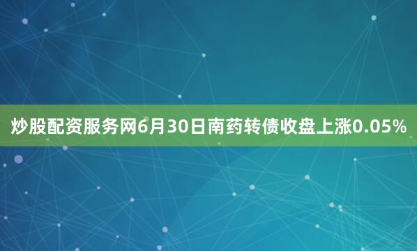 炒股配资服务网6月30日南药转债收盘上涨0.05%
