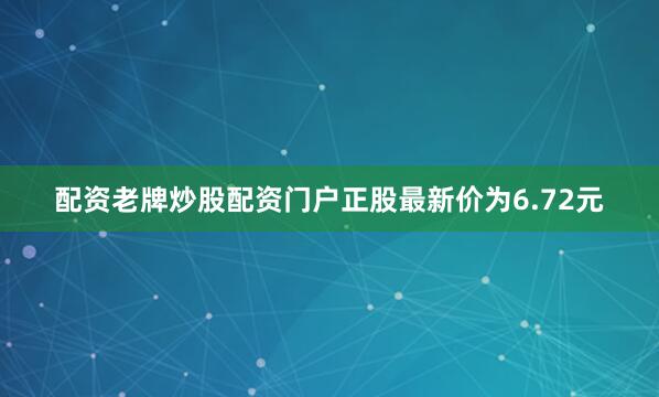 配资老牌炒股配资门户正股最新价为6.72元