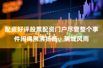 配资好评股票配资门户尽管整个事件闹得沸沸扬扬、满城风雨