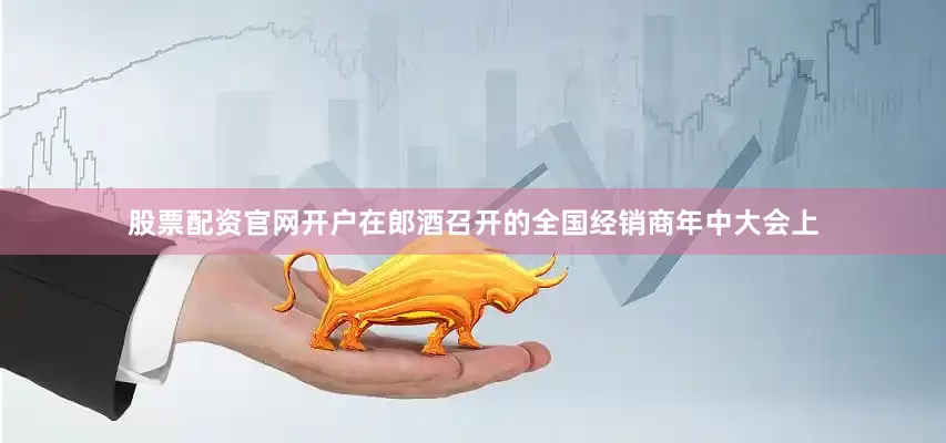 股票配资官网开户在郎酒召开的全国经销商年中大会上