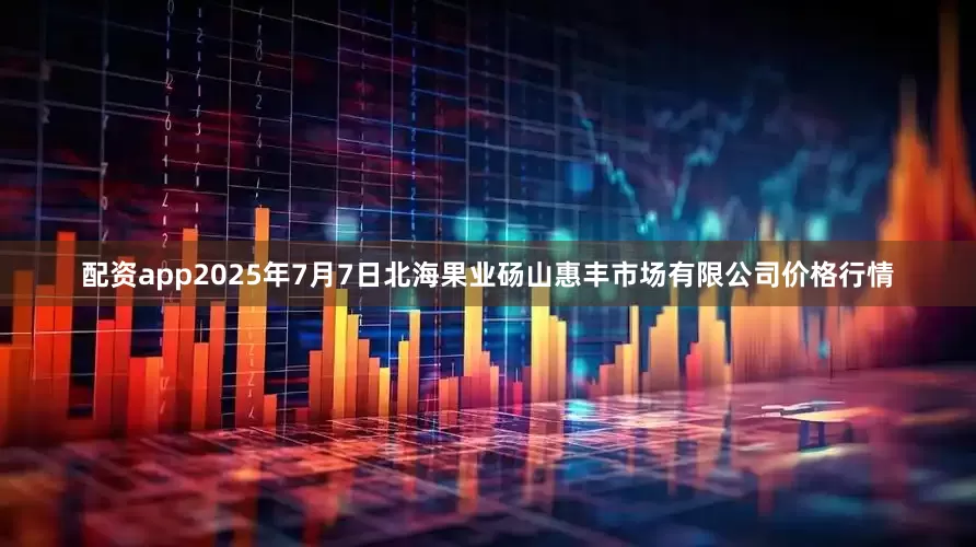 配资app2025年7月7日北海果业砀山惠丰市场有限公司价格行情