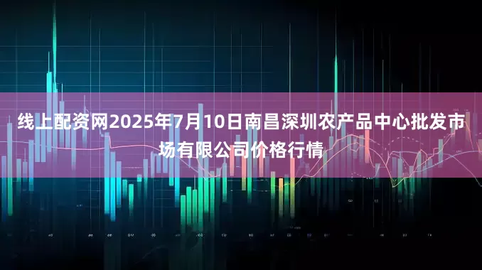 线上配资网2025年7月10日南昌深圳农产品中心批发市场有限公司价格行情