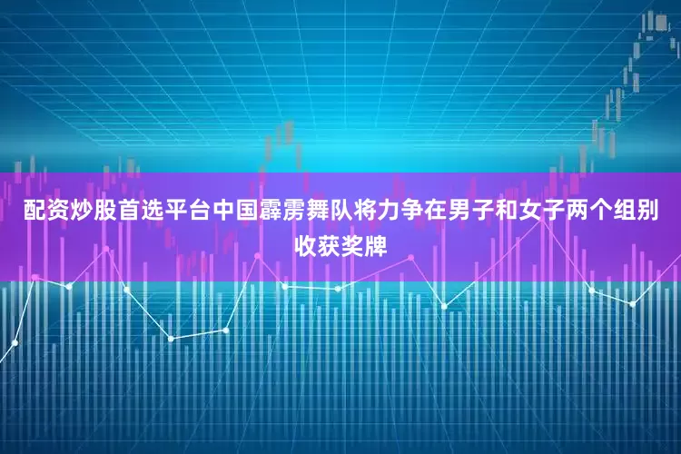 配资炒股首选平台中国霹雳舞队将力争在男子和女子两个组别收获奖牌