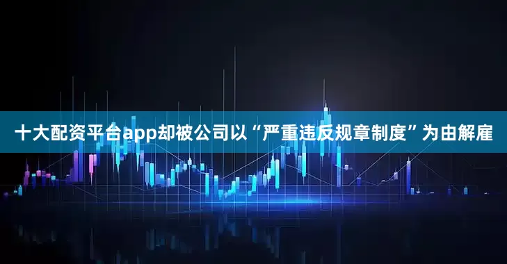 十大配资平台app却被公司以“严重违反规章制度”为由解雇