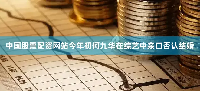 中国股票配资网站今年初何九华在综艺中亲口否认结婚