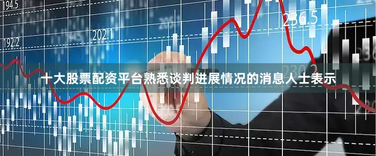 十大股票配资平台熟悉谈判进展情况的消息人士表示