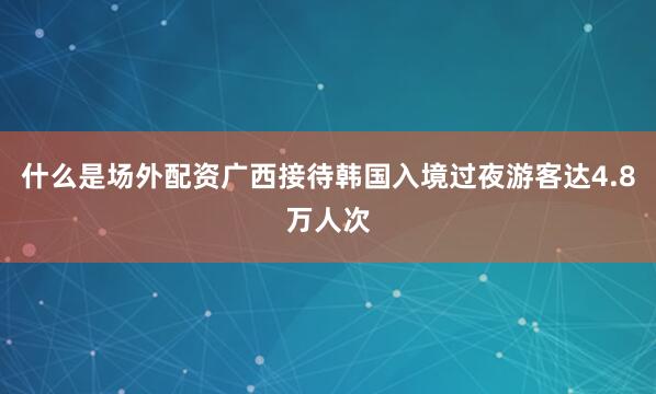 什么是场外配资广西接待韩国入境过夜游客达4.8万人次