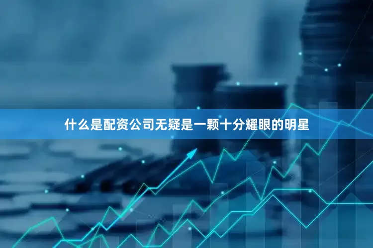 什么是配资公司无疑是一颗十分耀眼的明星